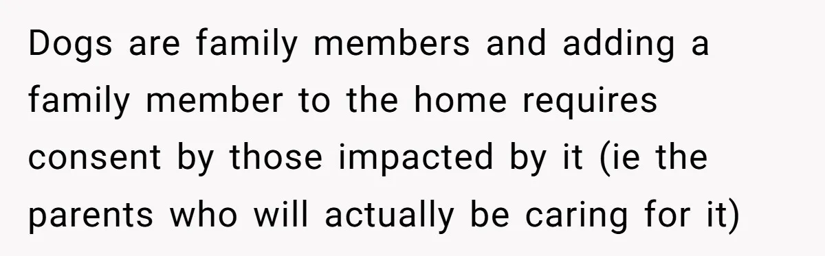 Dogs are family members and adding a family member to the home requires consent by those impacted by it (ie the parents who will actually be caring for it)