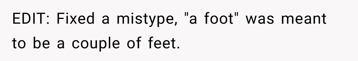 EDIT: Fixed a mistype, "a foot" was meant to be a couple of feet.