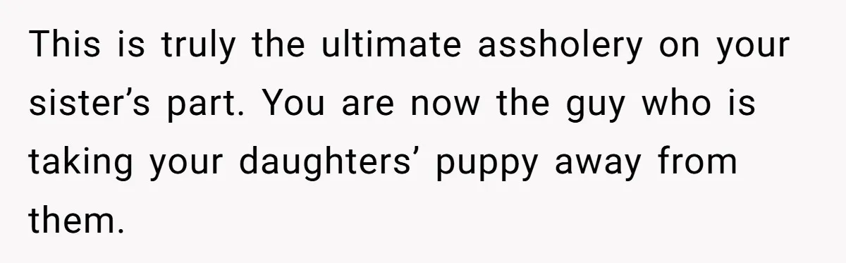 This is truly the ultimate assholery on your sister’s part. You are now the guy who is taking your daughters’ puppy away from them.