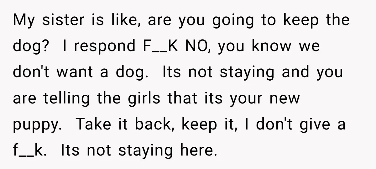 My sister is like, are you going to keep the dog? I respond F__K NO, you know we don't want a dog. Its not staying and you are telling the...