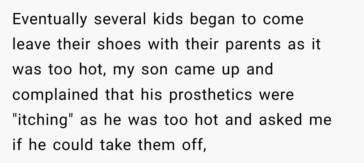 Eventually several kids began to come leave their shoes with their parents as it was too hot, my son came up and complained that his prosthetics were "itching" as he...