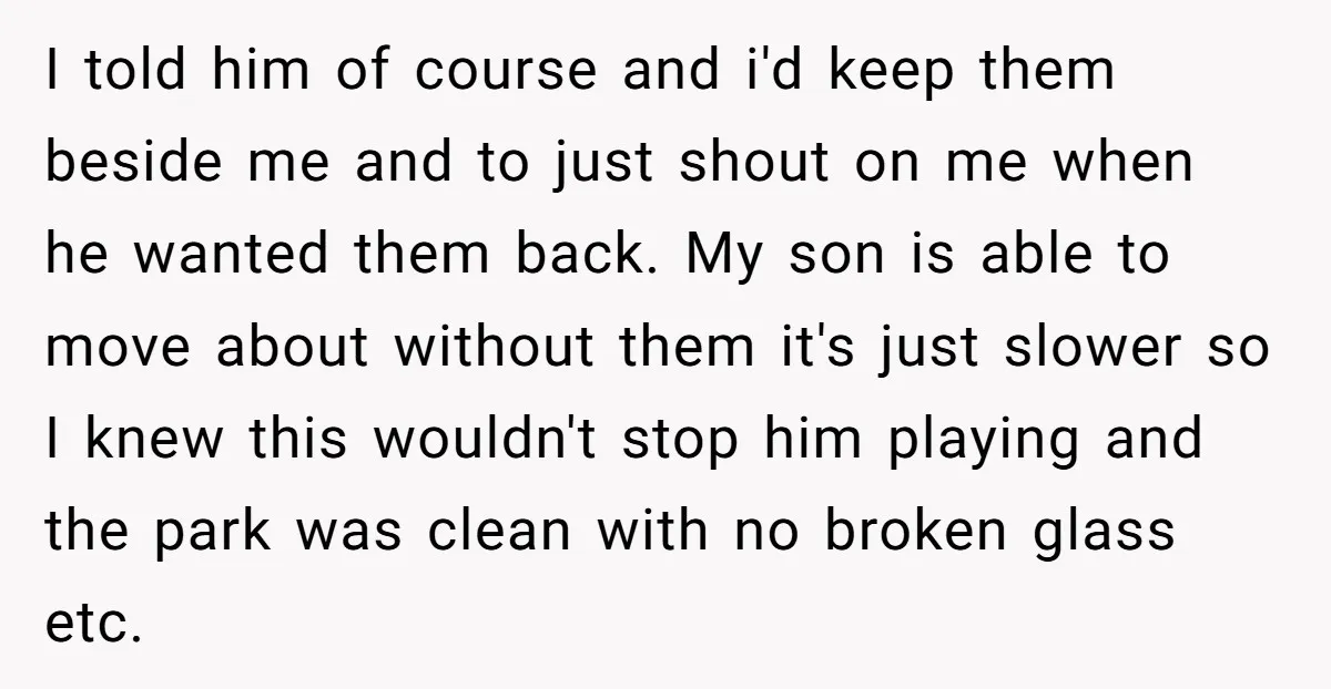 I told him of course and i'd keep them beside me and to just shout on me when he wanted them back. My son is able to move about without...
