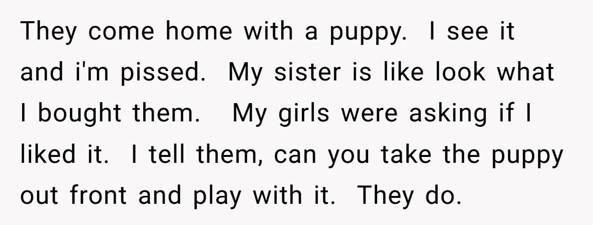 They come home with a puppy. I see it and i'm pissed. My sister is like look what I bought them. My girls were asking if I liked it. I...