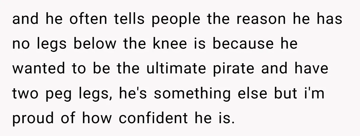 and he often tells people the reason he has no legs below the knee is because he wanted to be the ultimate pirate and have two peg legs, he's something...