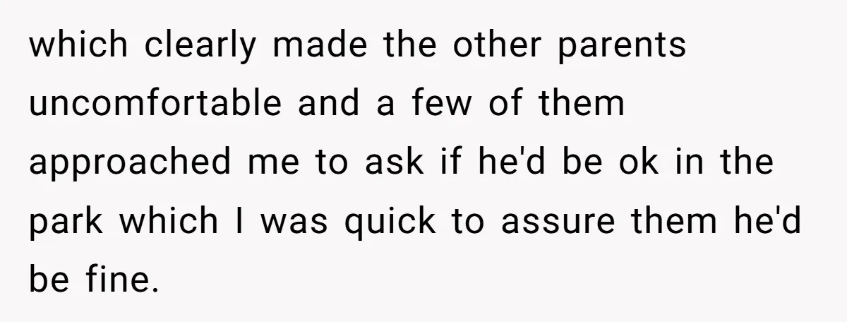 which clearly made the other parents uncomfortable and a few of them approached me to ask if he'd be ok in the park which I was quick to assure them...
