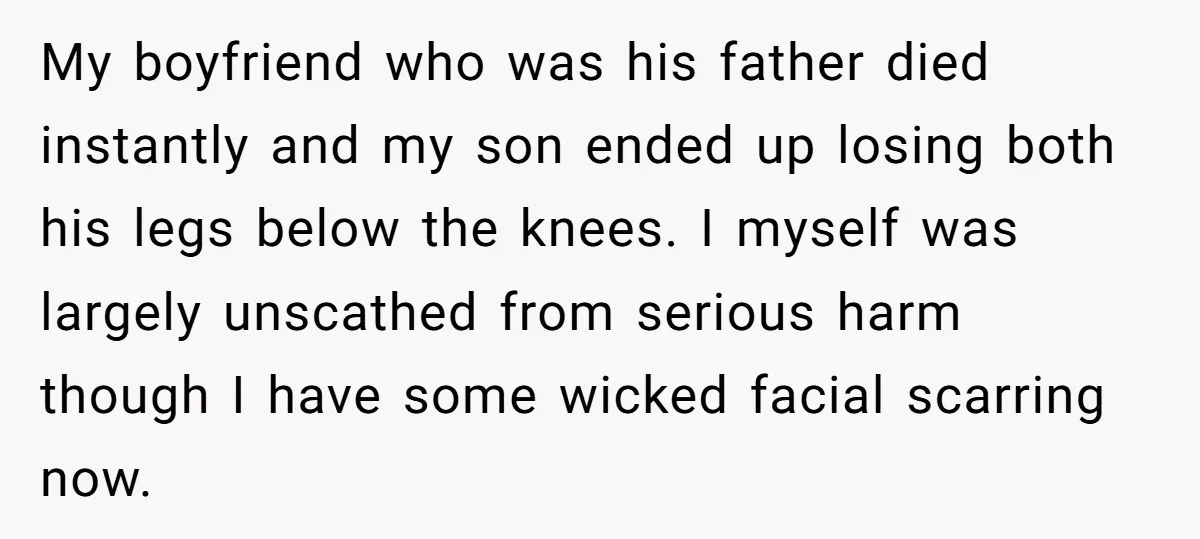 My boyfriend who was his father died instantly and my son ended up losing both his legs below the knees. I myself was largely unscathed from serious harm though I...