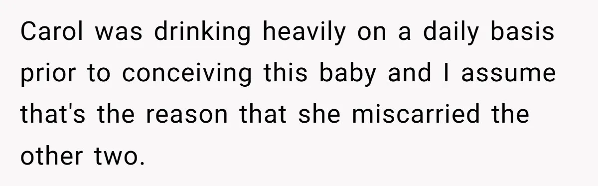 Carol was drinking heavily on a daily basis prior to conceiving this baby and I assume that's the reason that she miscarried the other two.