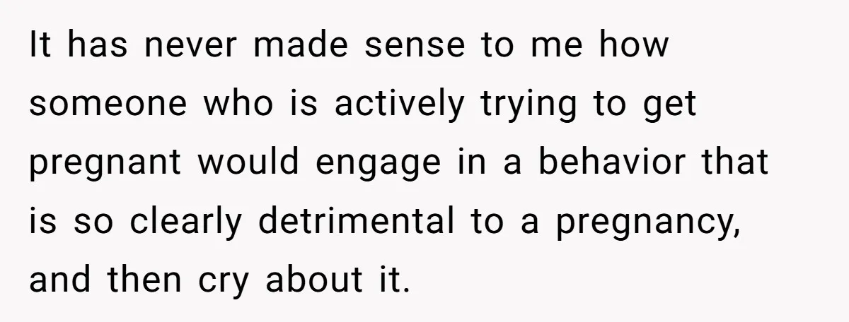 It has never made sense to me how someone who is actively trying to get pregnant would engage in a behavior that is so clearly detrimental to a pregnancy, and...