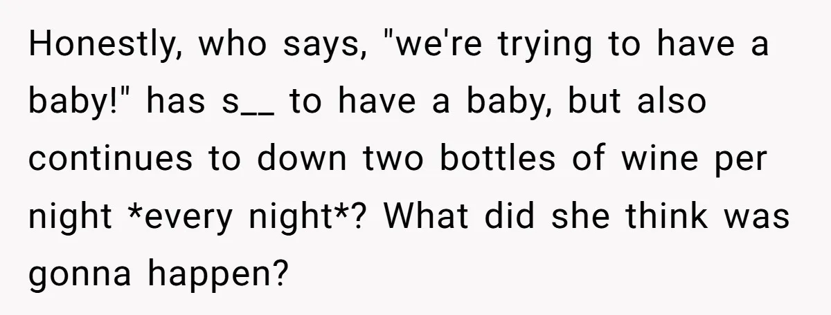 Honestly, who says, "we're trying to have a baby!" has s__ to have a baby, but also continues to down two bottles of wine per night *every night*? What did...