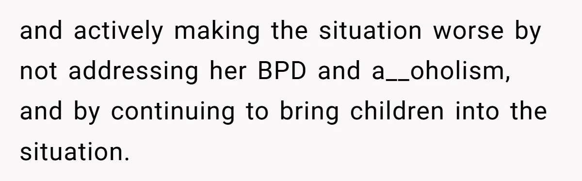 and actively making the situation worse by not addressing her BPD and a__oholism, and by continuing to bring children into the situation.