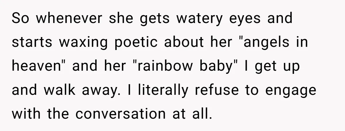 So whenever she gets watery eyes and starts waxing poetic about her "angels in heaven" and her "rainbow baby" I get up and walk away. I literally refuse to engage...