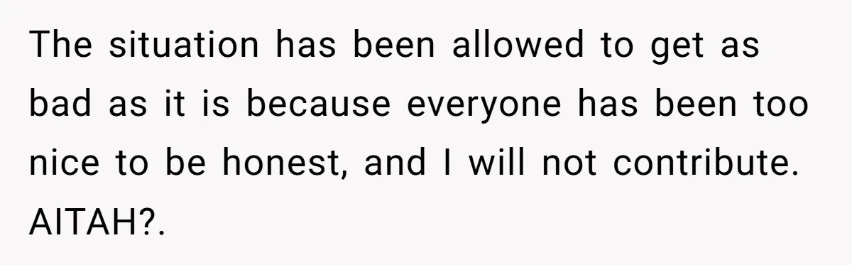 The situation has been allowed to get as bad as it is because everyone has been too nice to be honest, and I will not contribute. AITAH?. 