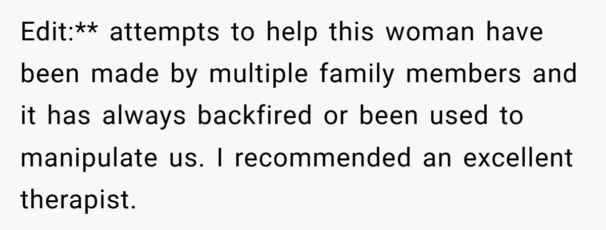 Edit:** attempts to help this woman have been made by multiple family members and it has always backfired or been used to manipulate us. I recommended an excellent therapist.