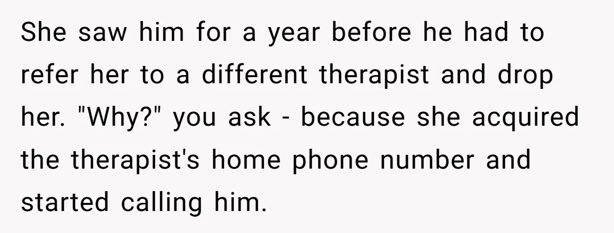 She saw him for a year before he had to refer her to a different therapist and drop her. "Why?" you ask - because she acquired the therapist's home phone...