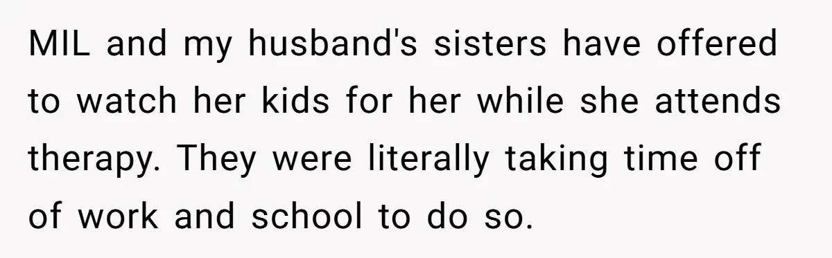 MIL and my husband's sisters have offered to watch her kids for her while she attends therapy. They were literally taking time off of work and school to do so.