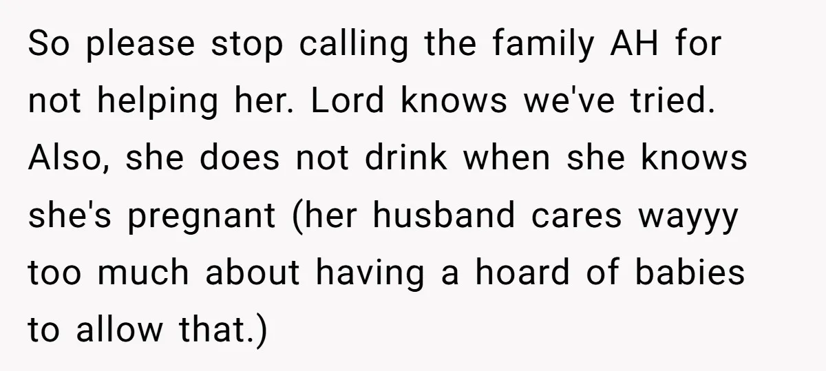So please stop calling the family AH for not helping her. Lord knows we've tried. Also, she does not drink when she knows she's pregnant (her husband cares wayyy too...