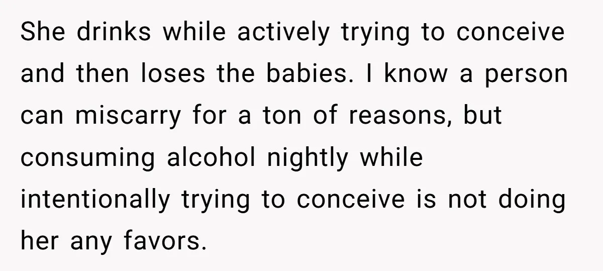 She drinks while actively trying to conceive and then loses the babies. I know a person can miscarry for a ton of reasons, but consuming alcohol nightly while intentionally trying...