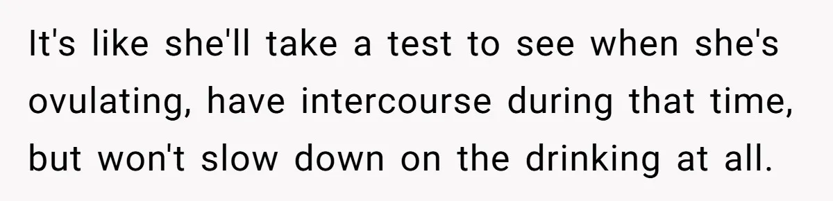 It's like she'll take a test to see when she's ovulating, have intercourse during that time, but won't slow down on the drinking at all.