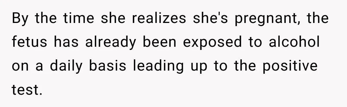 By the time she realizes she's pregnant, the fetus has already been exposed to alcohol on a daily basis leading up to the positive test.