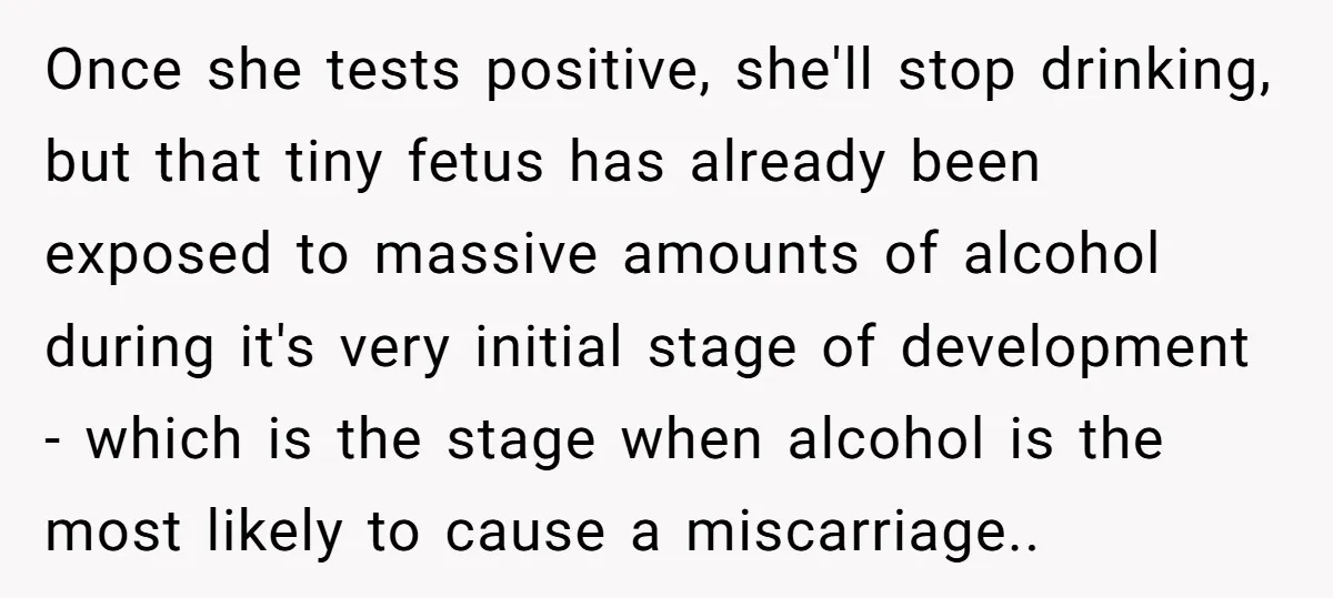 Once she tests positive, she'll stop drinking, but that tiny fetus has already been exposed to massive amounts of alcohol during it's very initial stage of development - which is...