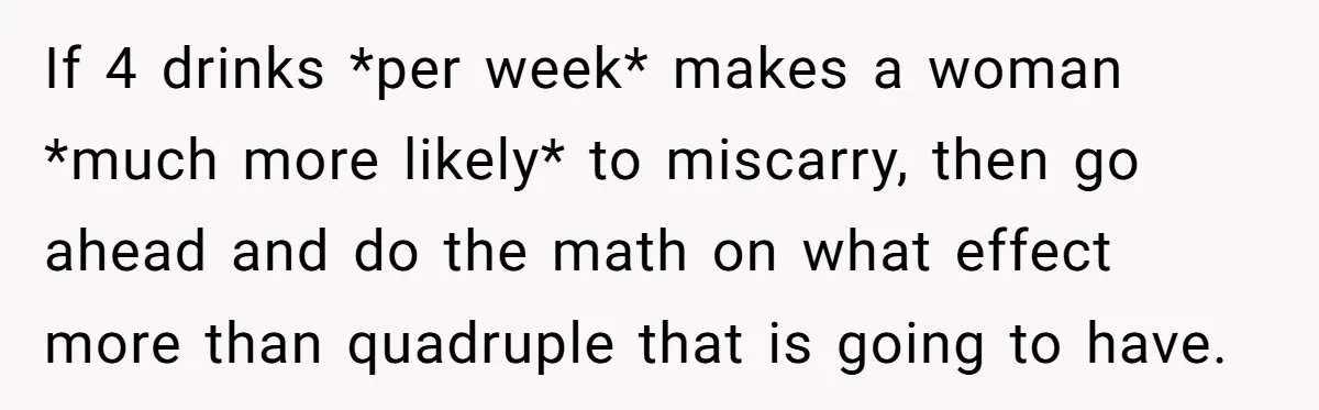 If 4 drinks *per week* makes a woman *much more likely* to miscarry, then go ahead and do the math on what effect more than quadruple that is going to...
