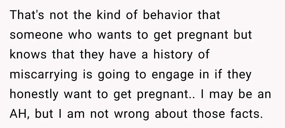 That's not the kind of behavior that someone who wants to get pregnant but knows that they have a history of miscarrying is going to engage in if they honestly...