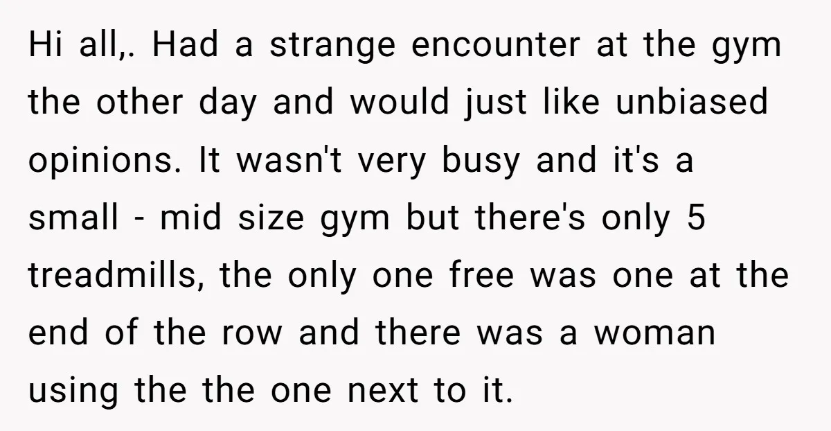 Hi all,. Had a strange encounter at the gym the other day and would just like unbiased opinions. It wasn't very busy and it's a small - mid size gym...