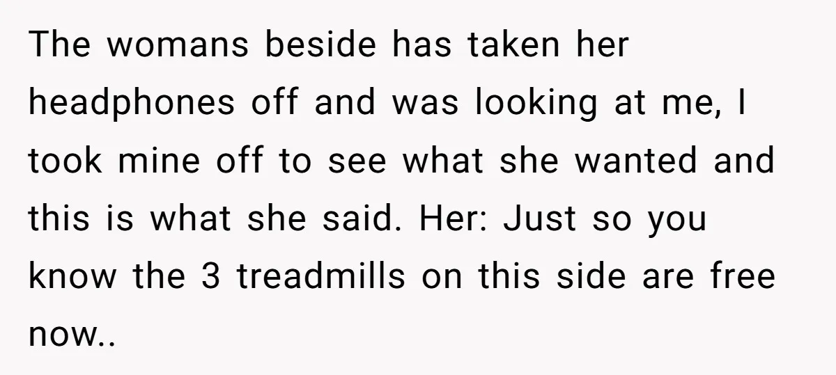 The womans beside has taken her headphones off and was looking at me, I took mine off to see what she wanted and this is what she said. Her: Just...