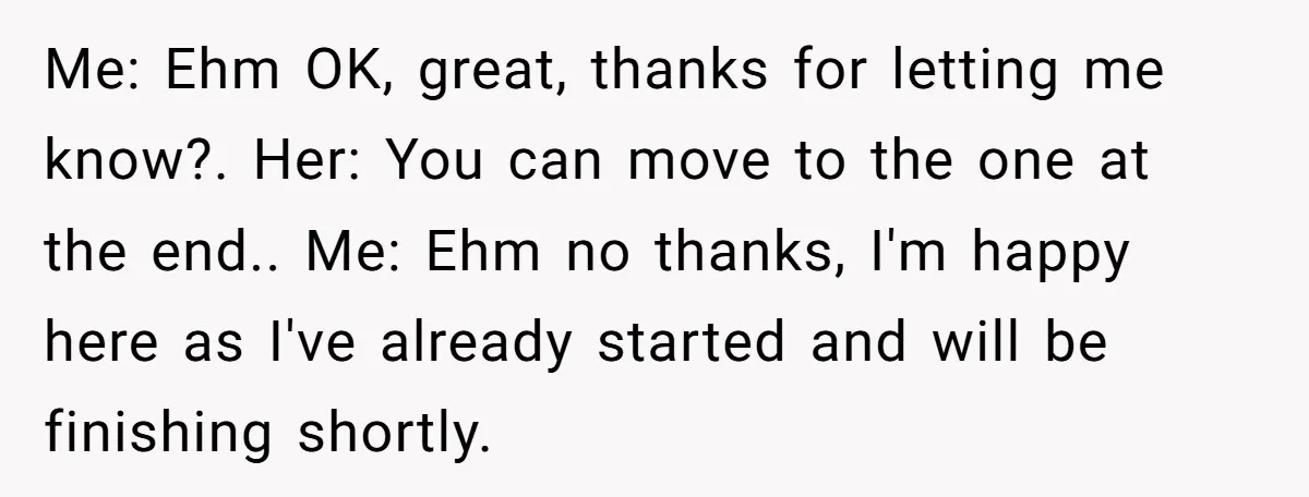 Me: Ehm OK, great, thanks for letting me know?. Her: You can move to the one at the end.. Me: Ehm no thanks, I'm happy here as I've already started...