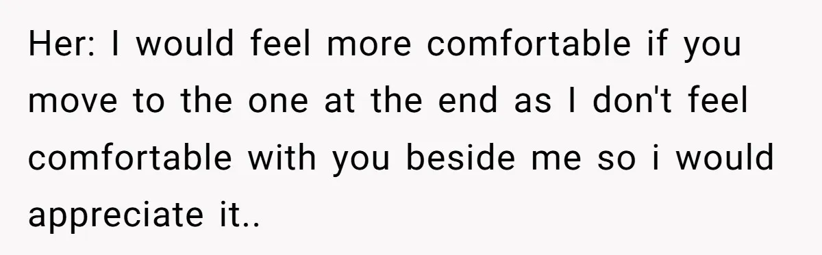 Her: I would feel more comfortable if you move to the one at the end as I don't feel comfortable with you beside me so i would appreciate it..