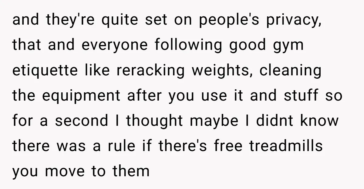 and they're quite set on people's privacy, that and everyone following good gym etiquette like reracking weights, cleaning the equipment after you use it and stuff so for a second...