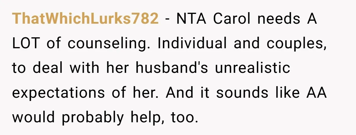 ThatWhichLurks782 − NTA Carol needs A LOT of counseling. Individual and couples, to deal with her husband's unrealistic expectations of her. And it sounds like AA would probably help, too.