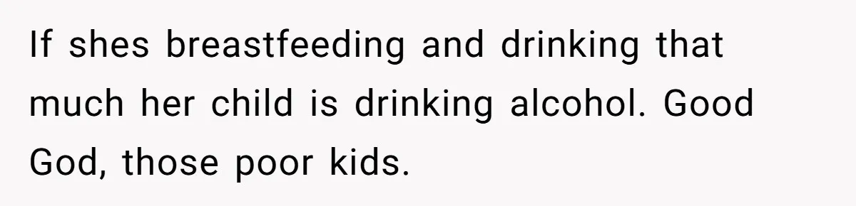 If shes breastfeeding and drinking that much her child is drinking alcohol. Good God, those poor kids.