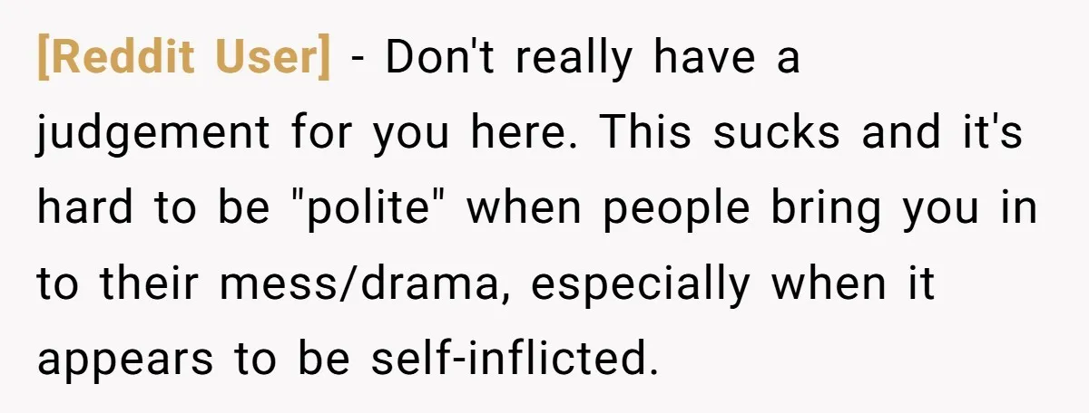 [Reddit User] − Don't really have a judgement for you here. This sucks and it's hard to be "polite" when people bring you in to their mess/drama, especially when it...