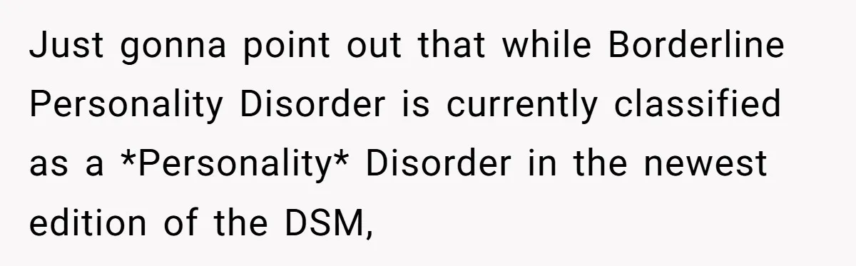 Just gonna point out that while Borderline Personality Disorder is currently classified as a *Personality* Disorder in the newest edition of the DSM,
