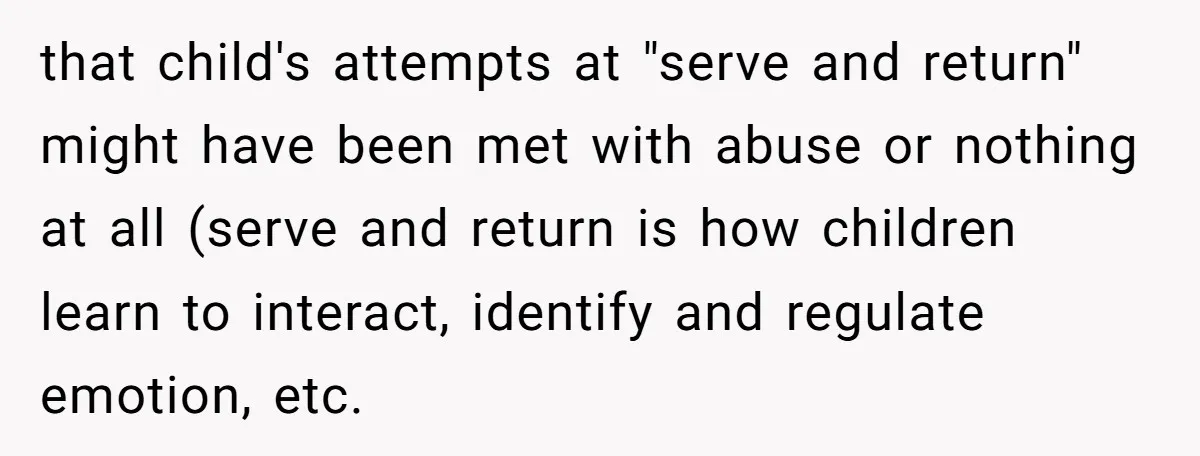 that child's attempts at "serve and return" might have been met with abuse or nothing at all (serve and return is how children learn to interact, identify and regulate emotion,...
