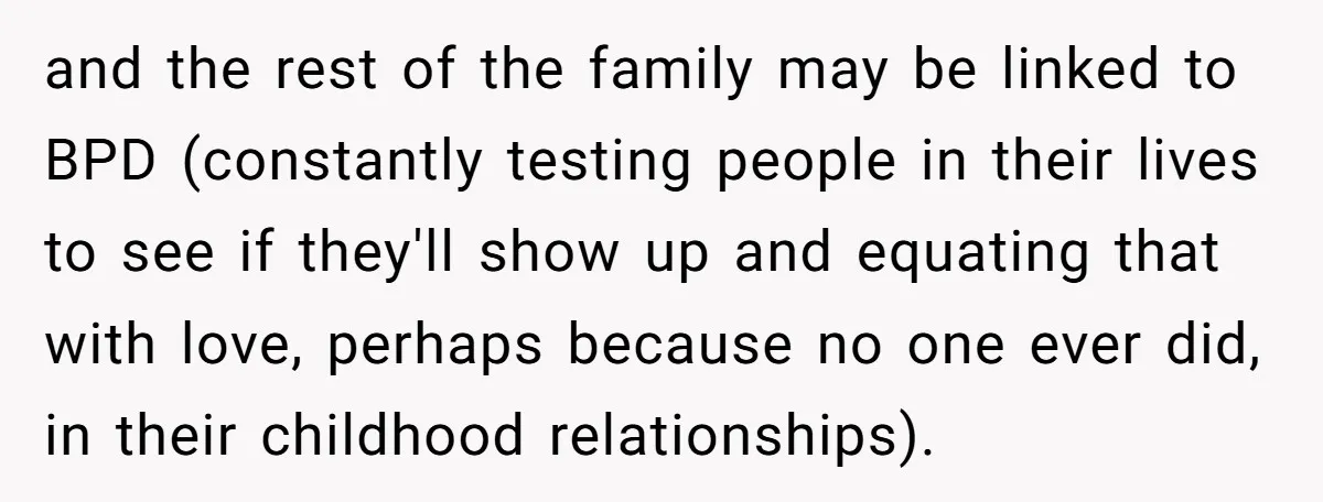 and the rest of the family may be linked to BPD (constantly testing people in their lives to see if they'll show up and equating that with love, perhaps because...