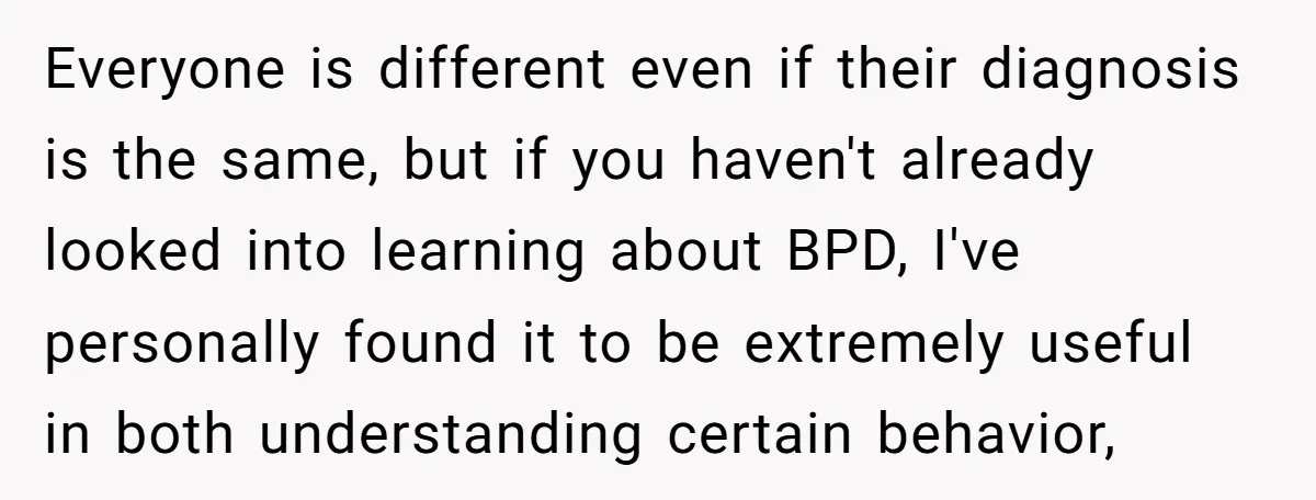 Everyone is different even if their diagnosis is the same, but if you haven't already looked into learning about BPD, I've personally found it to be extremely useful in both...