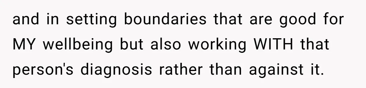 and in setting boundaries that are good for MY wellbeing but also working WITH that person's diagnosis rather than against it.