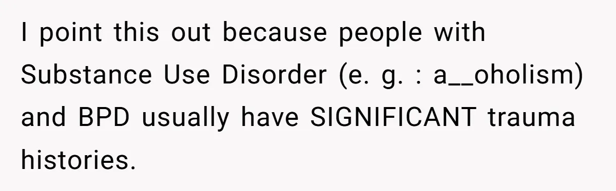 I point this out because people with Substance Use Disorder (e. g. : a__oholism) and BPD usually have SIGNIFICANT trauma histories.