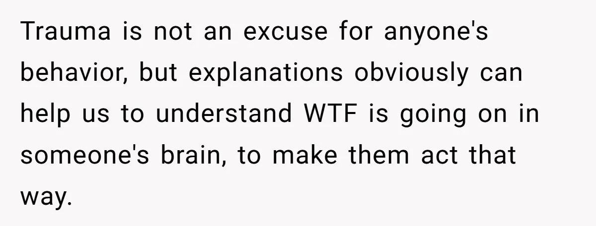 Trauma is not an excuse for anyone's behavior, but explanations obviously can help us to understand WTF is going on in someone's brain, to make them act that way.