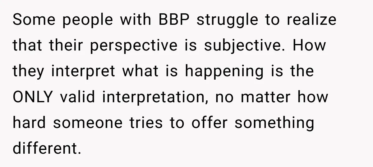 Some people with BBP struggle to realize that their perspective is subjective. How they interpret what is happening is the ONLY valid interpretation, no matter how hard someone tries to...