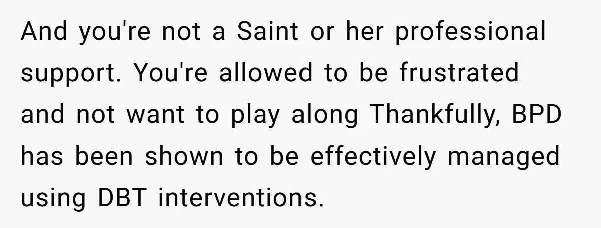 And you're not a Saint or her professional support. You're allowed to be frustrated and not want to play along Thankfully, BPD has been shown to be effectively managed using...
