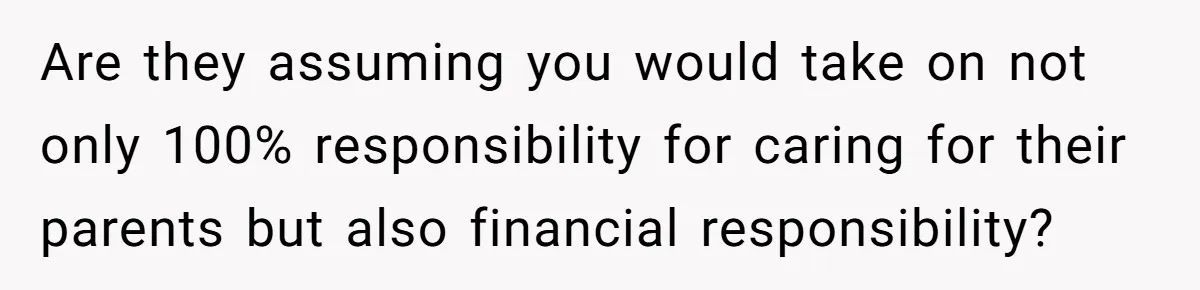 Are they assuming you would take on not only 100% responsibility for caring for their parents but also financial responsibility?