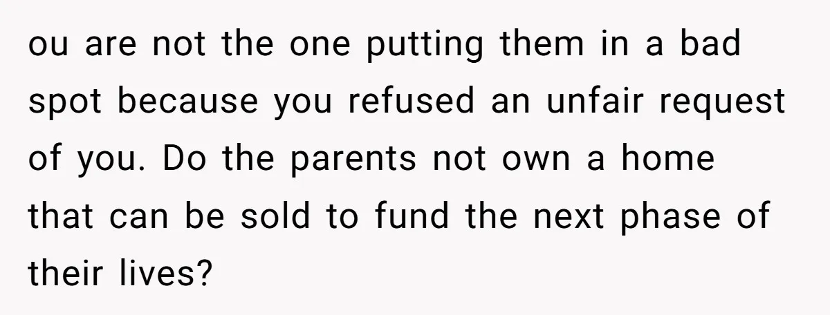 ou are not the one putting them in a bad spot because you refused an unfair request of you. Do the parents not own a home that can be sold...
