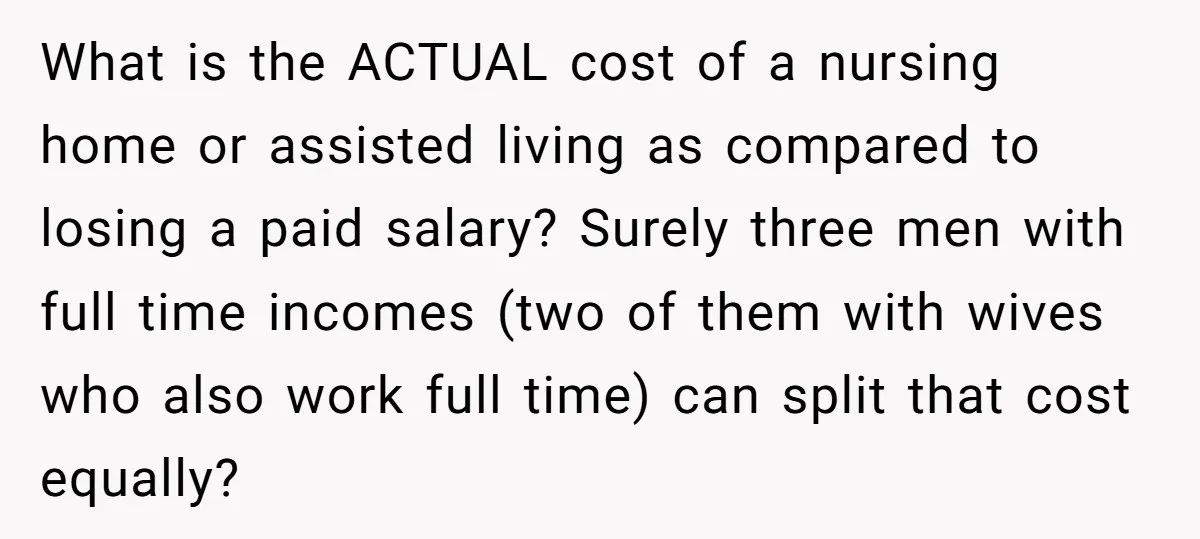 What is the ACTUAL cost of a nursing home or assisted living as compared to losing a paid salary? Surely three men with full time incomes (two of them with...