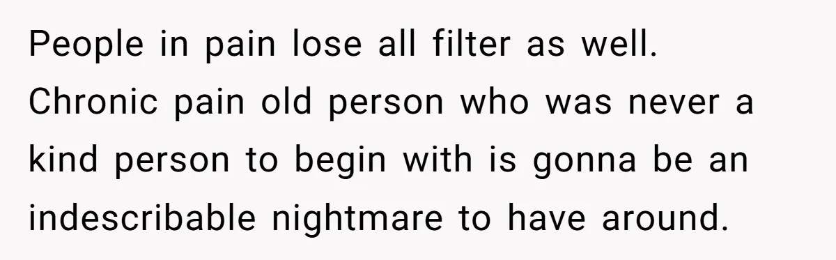 People in pain lose all filter as well. Chronic pain old person who was never a kind person to begin with is gonna be an indescribable nightmare to have around.