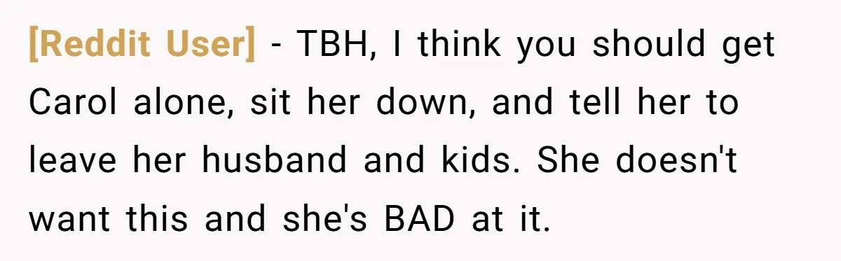 [Reddit User] − TBH, I think you should get Carol alone, sit her down, and tell her to leave her husband and kids. She doesn't want this and she's BAD...