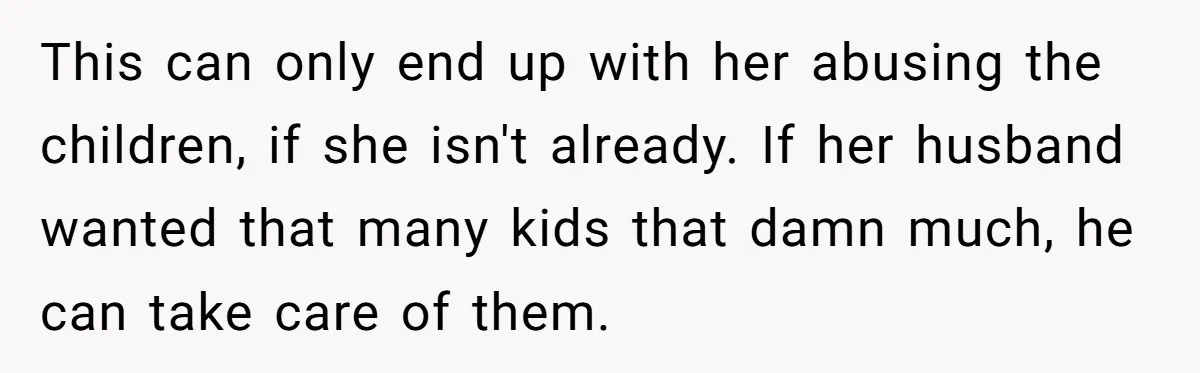 This can only end up with her abusing the children, if she isn't already. If her husband wanted that many kids that damn much, he can take care of them.