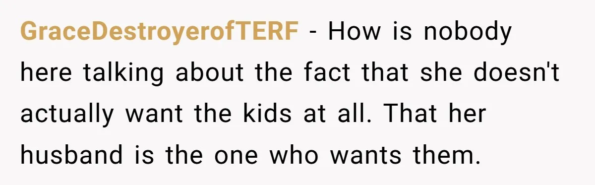 GraceDestroyerofTERF − How is nobody here talking about the fact that she doesn't actually want the kids at all. That her husband is the one who wants them.